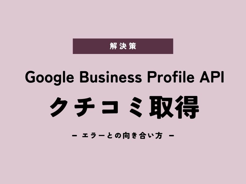 【解決策あり】Google Business Profile APIでクチコミ取得　エラーとの向き合い方